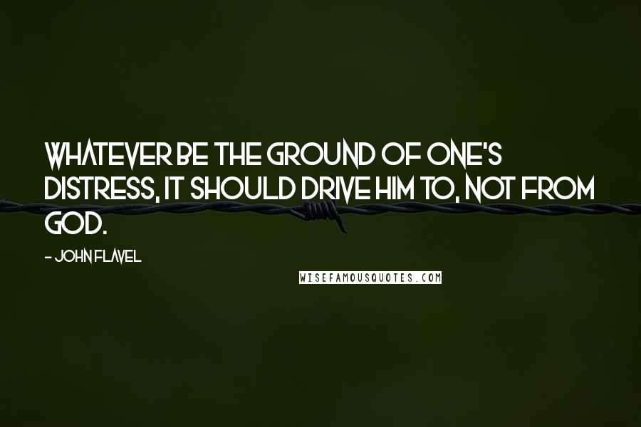 John Flavel Quotes: Whatever be the ground of one's distress, it should drive him to, not from God.