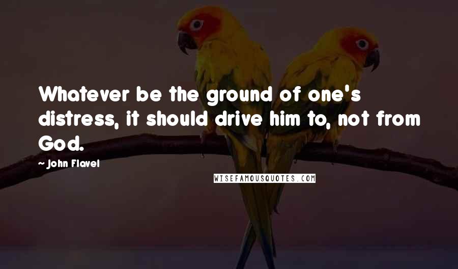 John Flavel Quotes: Whatever be the ground of one's distress, it should drive him to, not from God.