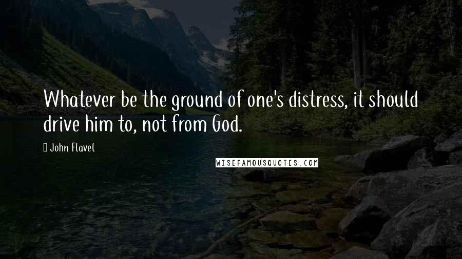 John Flavel Quotes: Whatever be the ground of one's distress, it should drive him to, not from God.