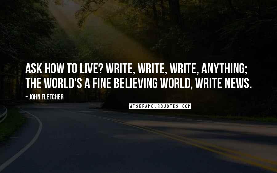 John Fletcher Quotes: Ask how to live? Write, write, write, anything; The world's a fine believing world, write news.