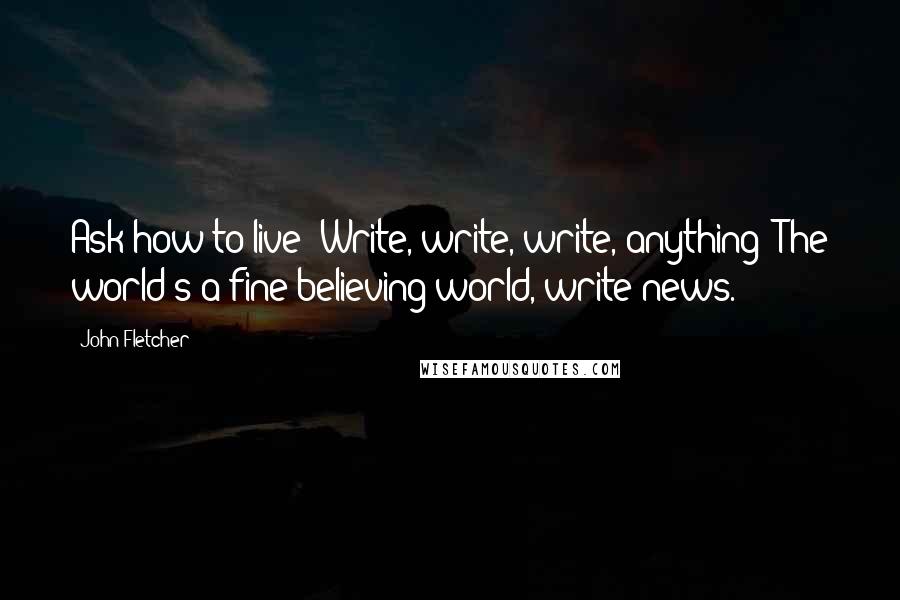 John Fletcher Quotes: Ask how to live? Write, write, write, anything; The world's a fine believing world, write news.