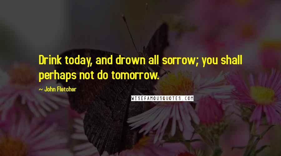John Fletcher Quotes: Drink today, and drown all sorrow; you shall perhaps not do tomorrow.