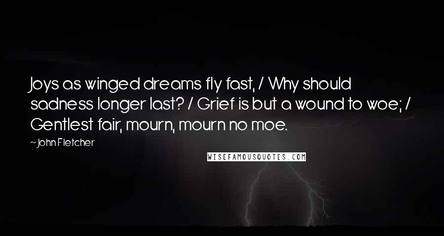 John Fletcher Quotes: Joys as winged dreams fly fast, / Why should sadness longer last? / Grief is but a wound to woe; / Gentlest fair, mourn, mourn no moe.