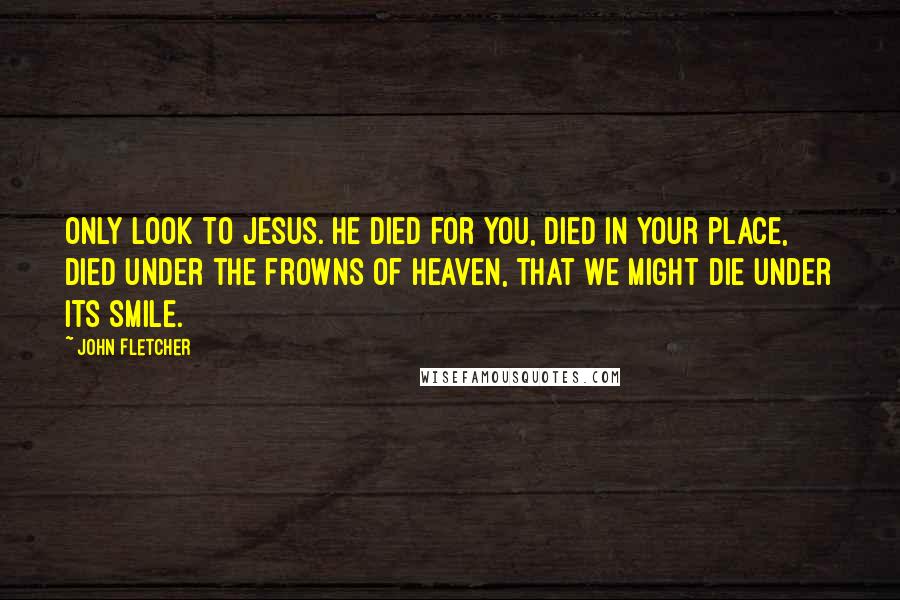 John Fletcher Quotes: Only look to Jesus. He died for you, died in your place, died under the frowns of heaven, that we might die under its smile.