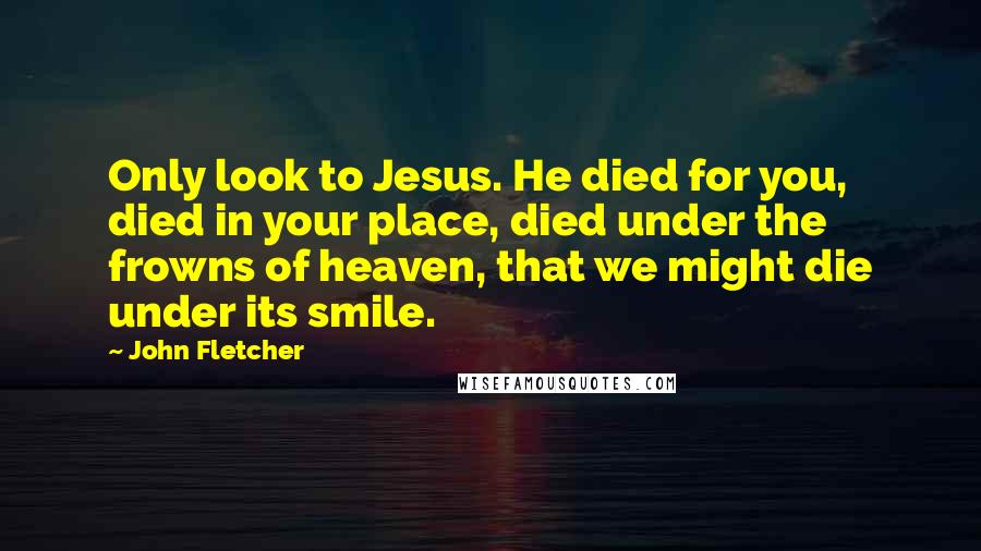 John Fletcher Quotes: Only look to Jesus. He died for you, died in your place, died under the frowns of heaven, that we might die under its smile.