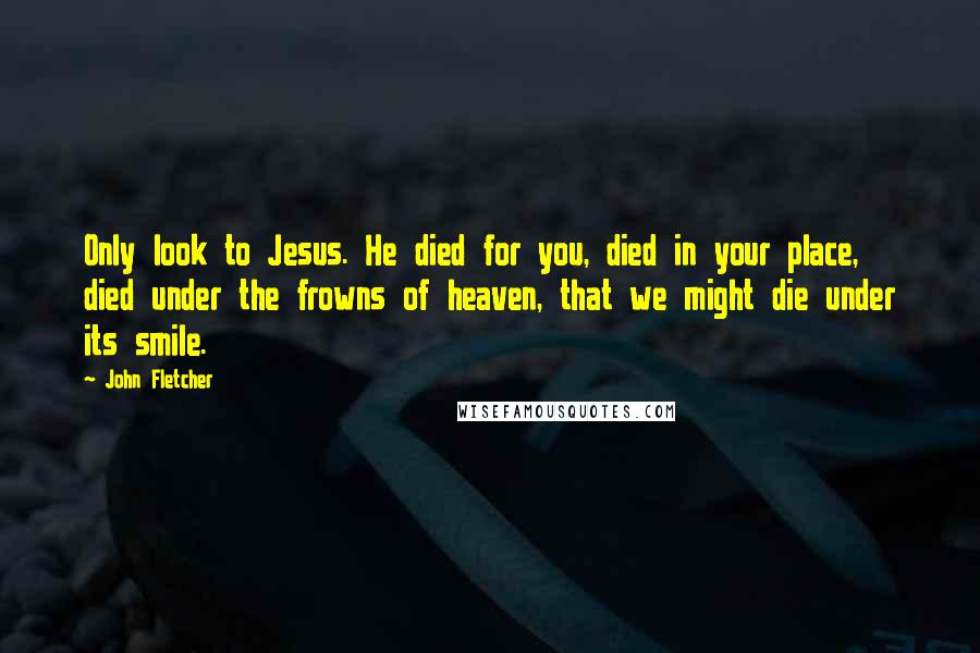John Fletcher Quotes: Only look to Jesus. He died for you, died in your place, died under the frowns of heaven, that we might die under its smile.
