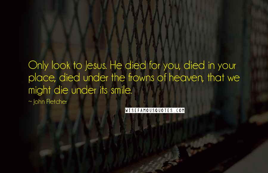 John Fletcher Quotes: Only look to Jesus. He died for you, died in your place, died under the frowns of heaven, that we might die under its smile.