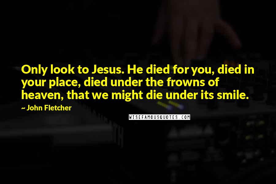 John Fletcher Quotes: Only look to Jesus. He died for you, died in your place, died under the frowns of heaven, that we might die under its smile.