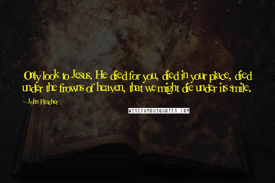 John Fletcher Quotes: Only look to Jesus. He died for you, died in your place, died under the frowns of heaven, that we might die under its smile.