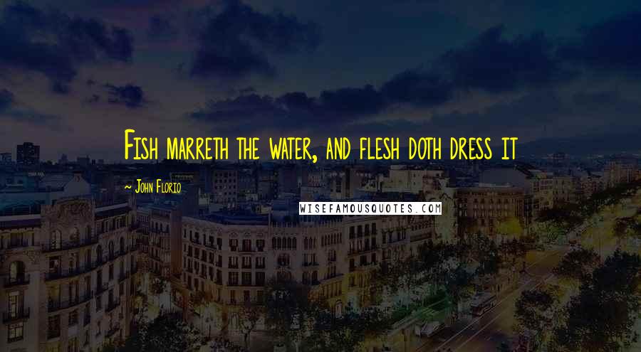 John Florio Quotes: Fish marreth the water, and flesh doth dress it