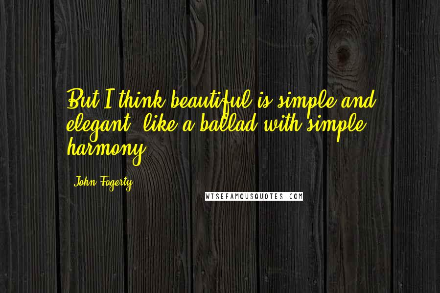 John Fogerty Quotes: But I think beautiful is simple and elegant, like a ballad with simple harmony.