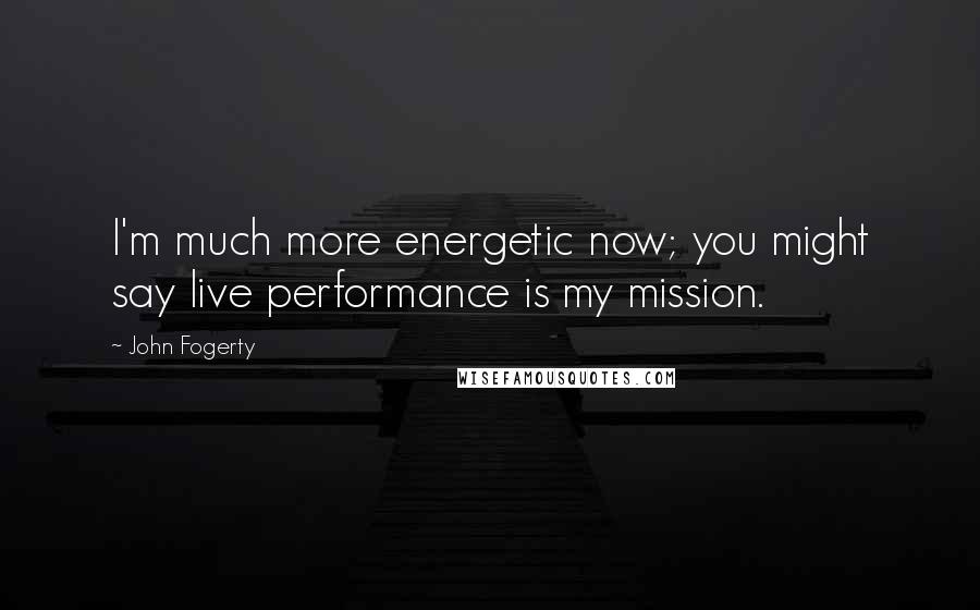 John Fogerty Quotes: I'm much more energetic now; you might say live performance is my mission.