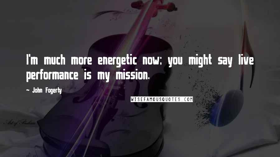 John Fogerty Quotes: I'm much more energetic now; you might say live performance is my mission.