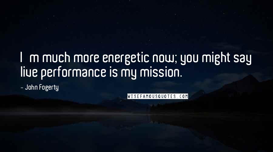 John Fogerty Quotes: I'm much more energetic now; you might say live performance is my mission.