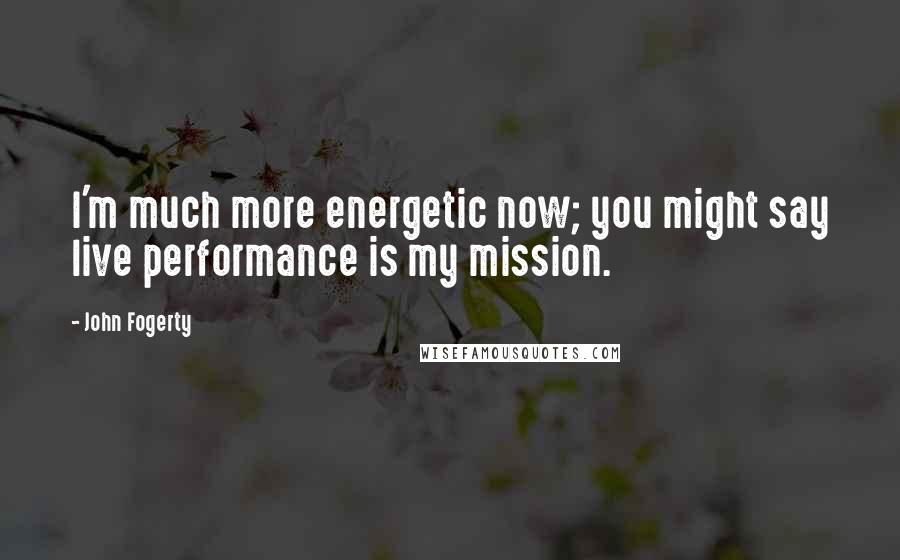 John Fogerty Quotes: I'm much more energetic now; you might say live performance is my mission.