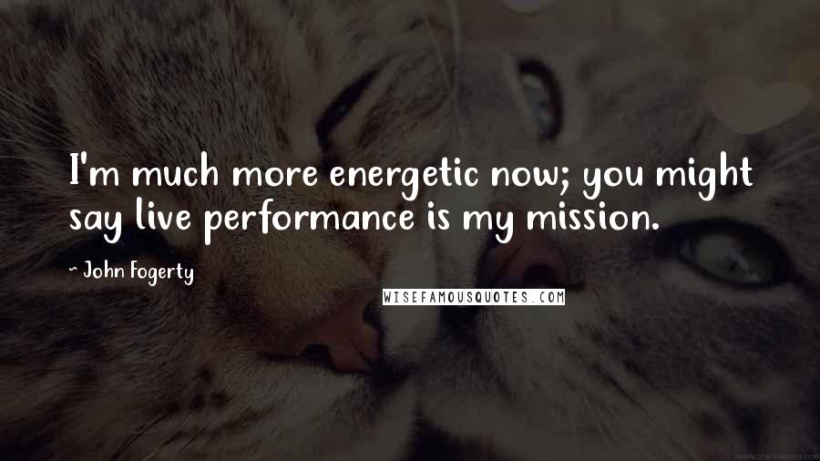 John Fogerty Quotes: I'm much more energetic now; you might say live performance is my mission.