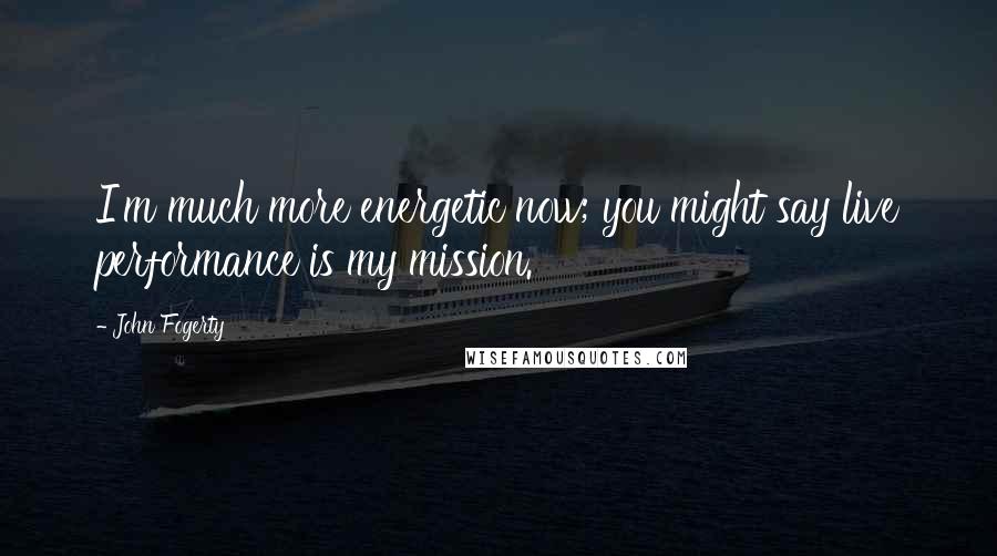 John Fogerty Quotes: I'm much more energetic now; you might say live performance is my mission.