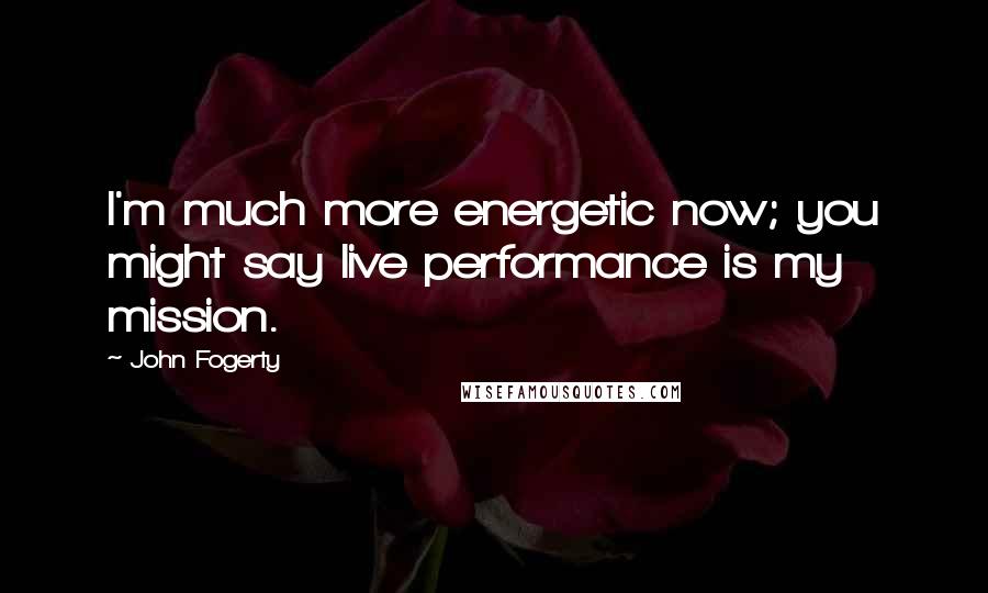 John Fogerty Quotes: I'm much more energetic now; you might say live performance is my mission.