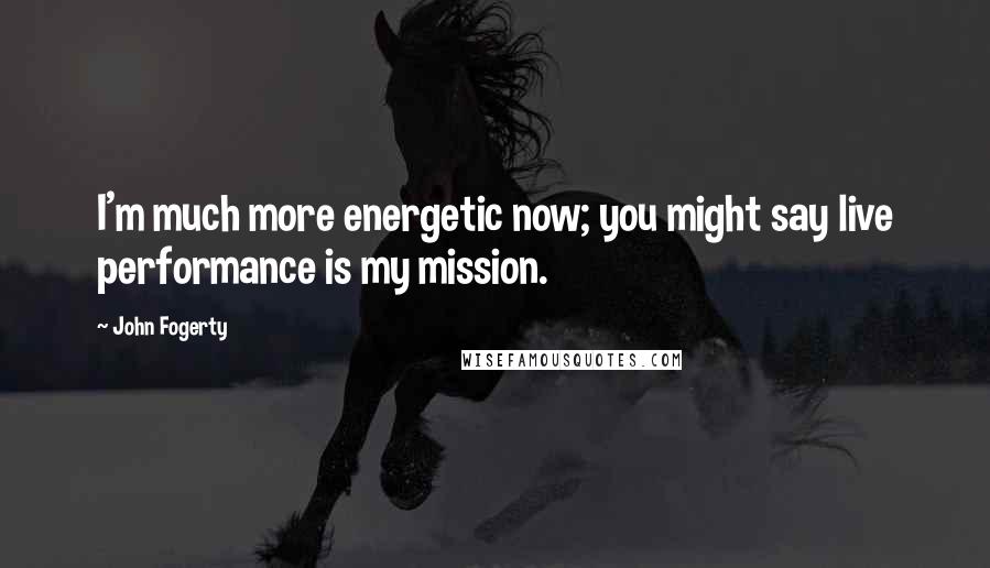 John Fogerty Quotes: I'm much more energetic now; you might say live performance is my mission.