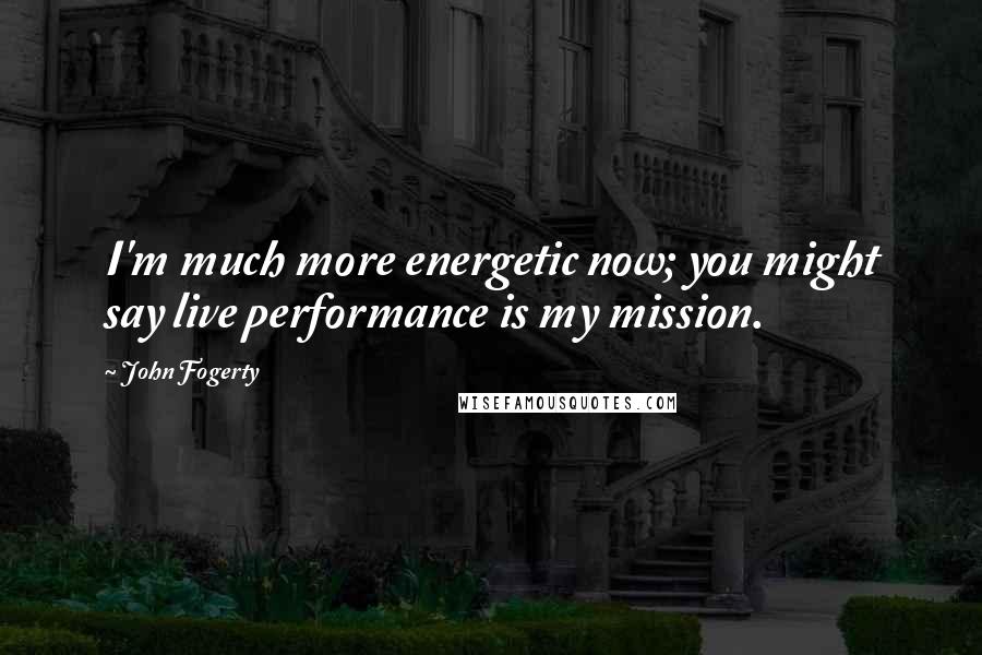 John Fogerty Quotes: I'm much more energetic now; you might say live performance is my mission.