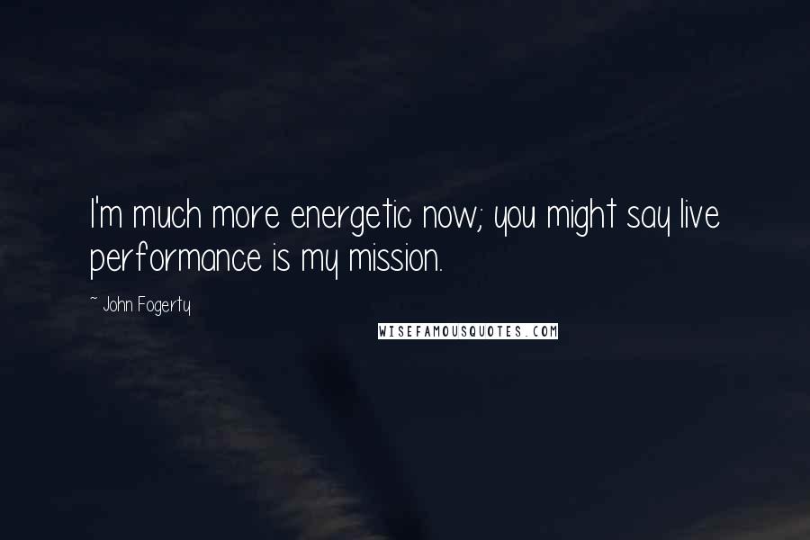 John Fogerty Quotes: I'm much more energetic now; you might say live performance is my mission.