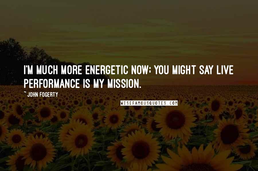 John Fogerty Quotes: I'm much more energetic now; you might say live performance is my mission.