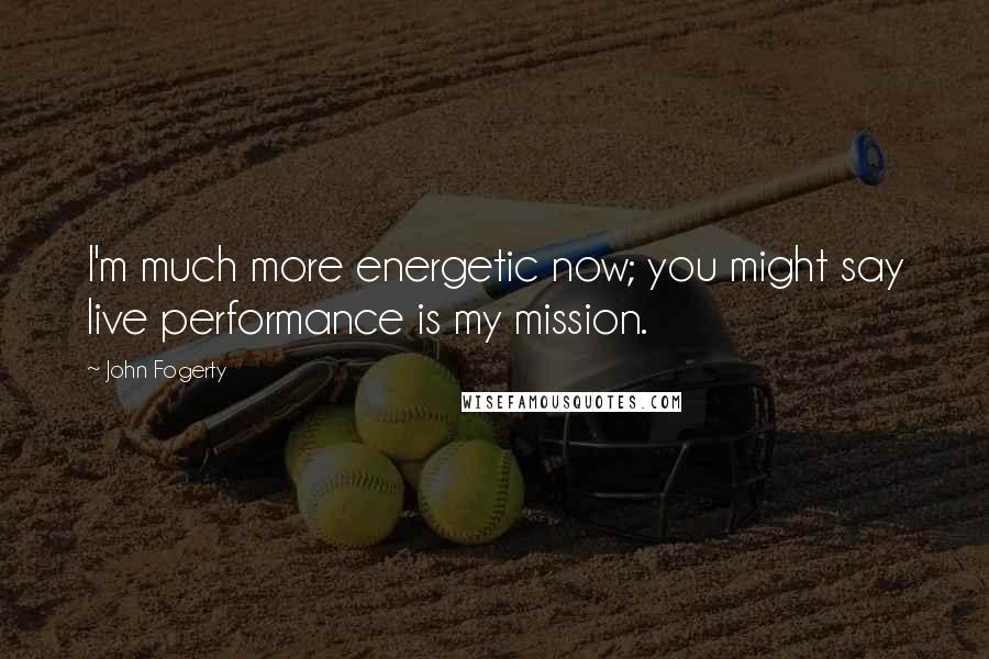 John Fogerty Quotes: I'm much more energetic now; you might say live performance is my mission.