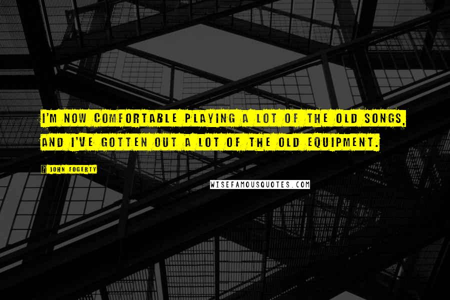 John Fogerty Quotes: I'm now comfortable playing a lot of the old songs, and I've gotten out a lot of the old equipment.