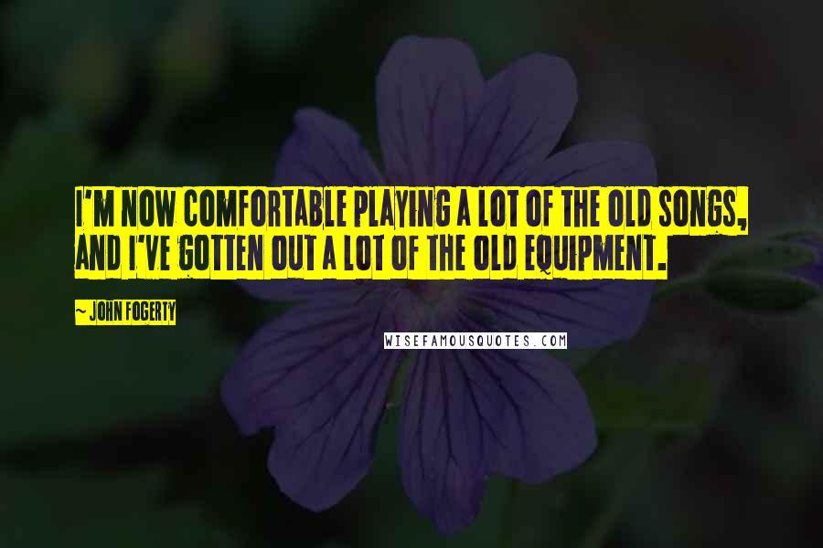 John Fogerty Quotes: I'm now comfortable playing a lot of the old songs, and I've gotten out a lot of the old equipment.