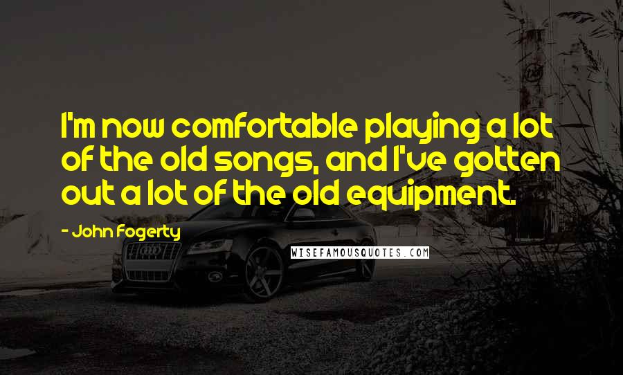 John Fogerty Quotes: I'm now comfortable playing a lot of the old songs, and I've gotten out a lot of the old equipment.