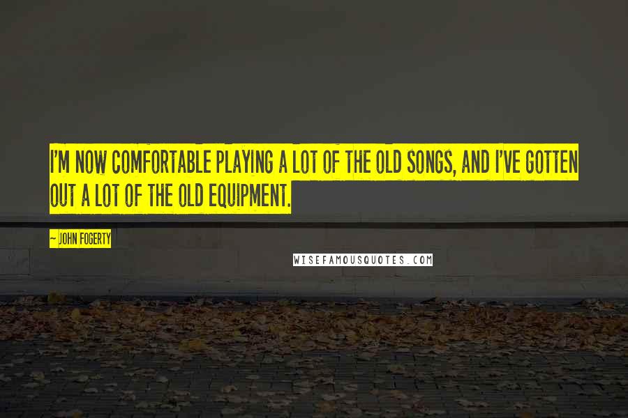 John Fogerty Quotes: I'm now comfortable playing a lot of the old songs, and I've gotten out a lot of the old equipment.