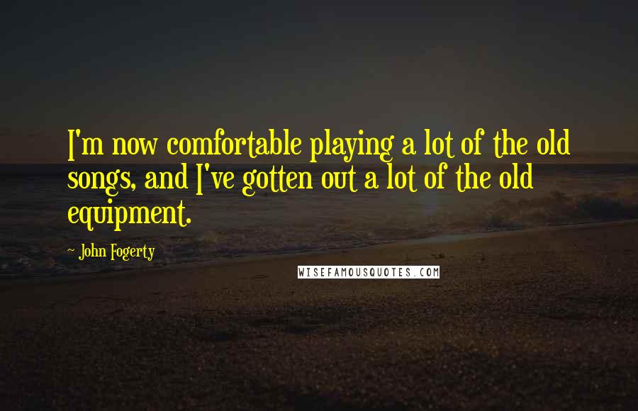 John Fogerty Quotes: I'm now comfortable playing a lot of the old songs, and I've gotten out a lot of the old equipment.