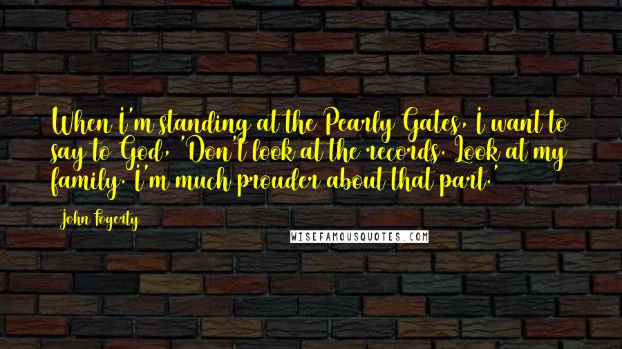 John Fogerty Quotes: When I'm standing at the Pearly Gates, I want to say to God, 'Don't look at the records. Look at my family. I'm much prouder about that part.'