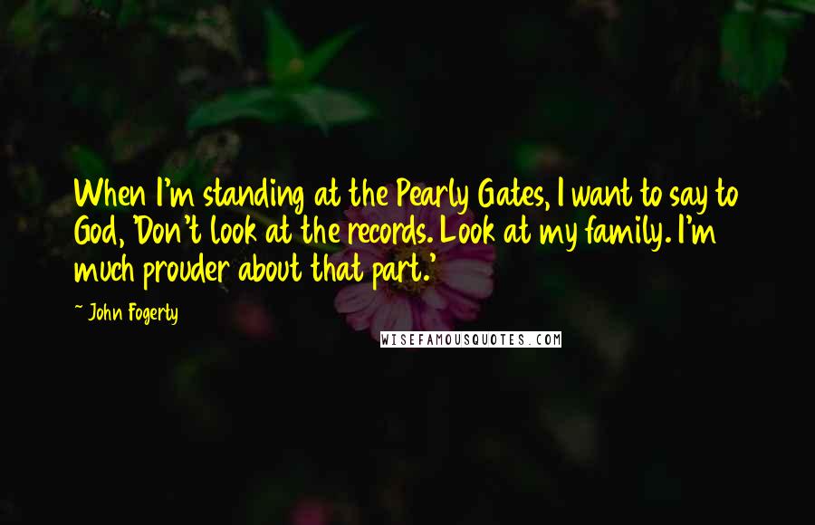 John Fogerty Quotes: When I'm standing at the Pearly Gates, I want to say to God, 'Don't look at the records. Look at my family. I'm much prouder about that part.'