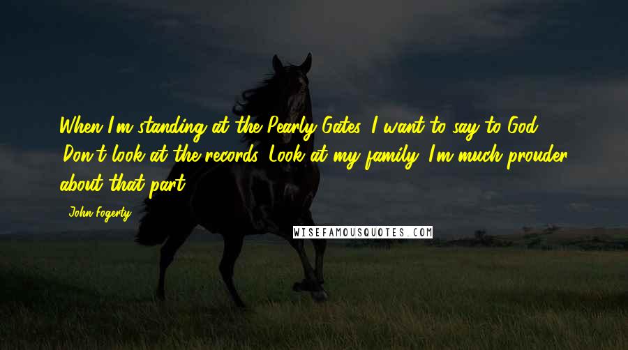 John Fogerty Quotes: When I'm standing at the Pearly Gates, I want to say to God, 'Don't look at the records. Look at my family. I'm much prouder about that part.'