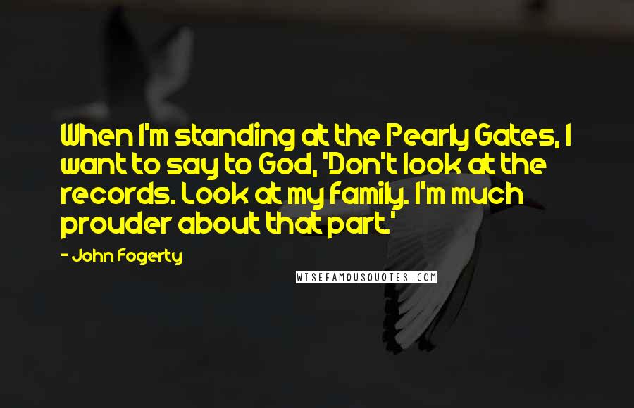 John Fogerty Quotes: When I'm standing at the Pearly Gates, I want to say to God, 'Don't look at the records. Look at my family. I'm much prouder about that part.'