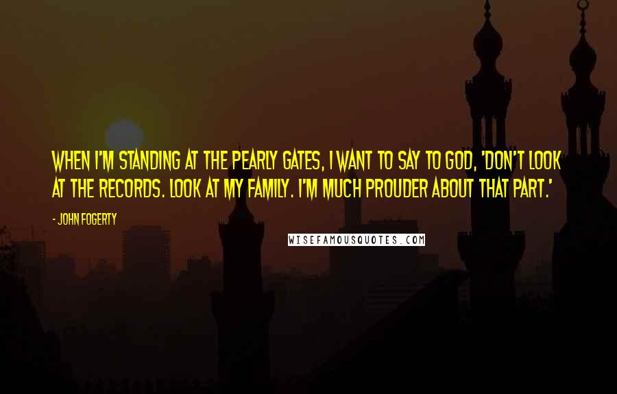 John Fogerty Quotes: When I'm standing at the Pearly Gates, I want to say to God, 'Don't look at the records. Look at my family. I'm much prouder about that part.'