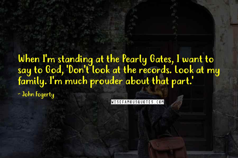 John Fogerty Quotes: When I'm standing at the Pearly Gates, I want to say to God, 'Don't look at the records. Look at my family. I'm much prouder about that part.'