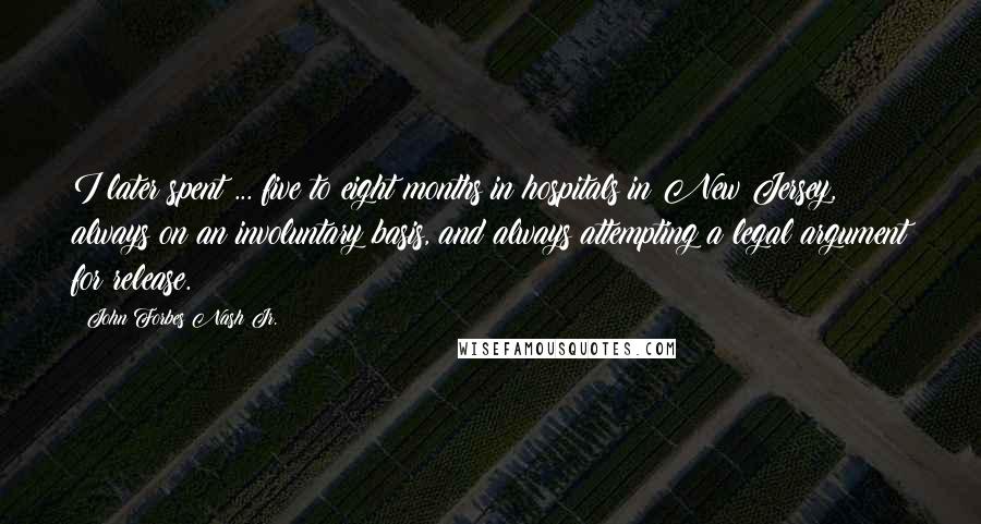 John Forbes Nash Jr. Quotes: I later spent ... five to eight months in hospitals in New Jersey, always on an involuntary basis, and always attempting a legal argument for release.