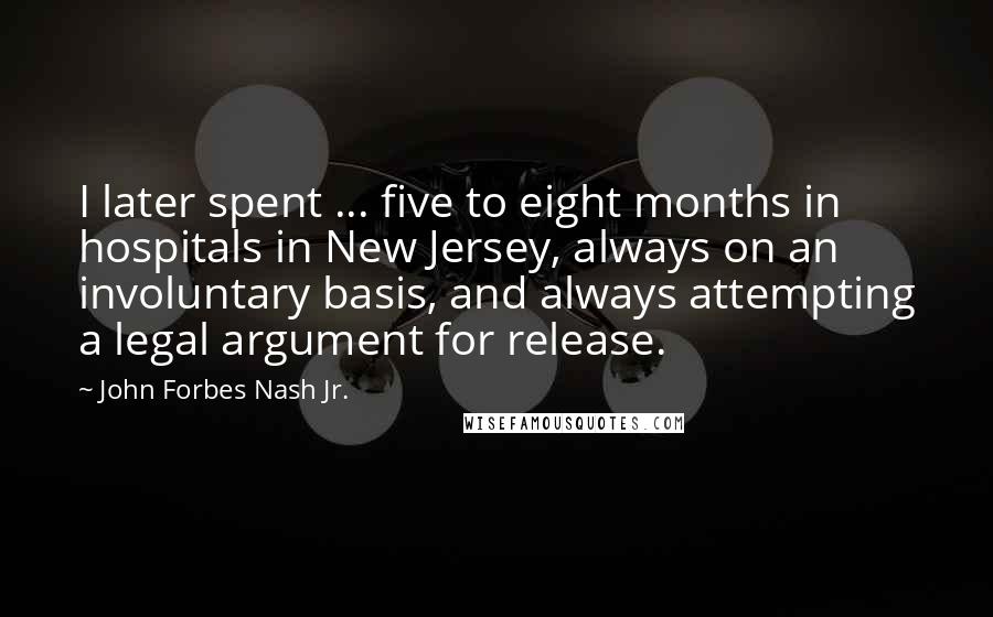 John Forbes Nash Jr. Quotes: I later spent ... five to eight months in hospitals in New Jersey, always on an involuntary basis, and always attempting a legal argument for release.