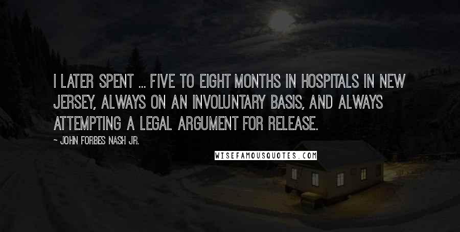 John Forbes Nash Jr. Quotes: I later spent ... five to eight months in hospitals in New Jersey, always on an involuntary basis, and always attempting a legal argument for release.