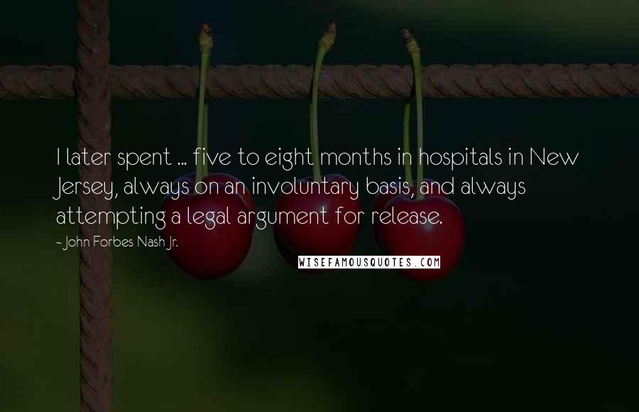 John Forbes Nash Jr. Quotes: I later spent ... five to eight months in hospitals in New Jersey, always on an involuntary basis, and always attempting a legal argument for release.