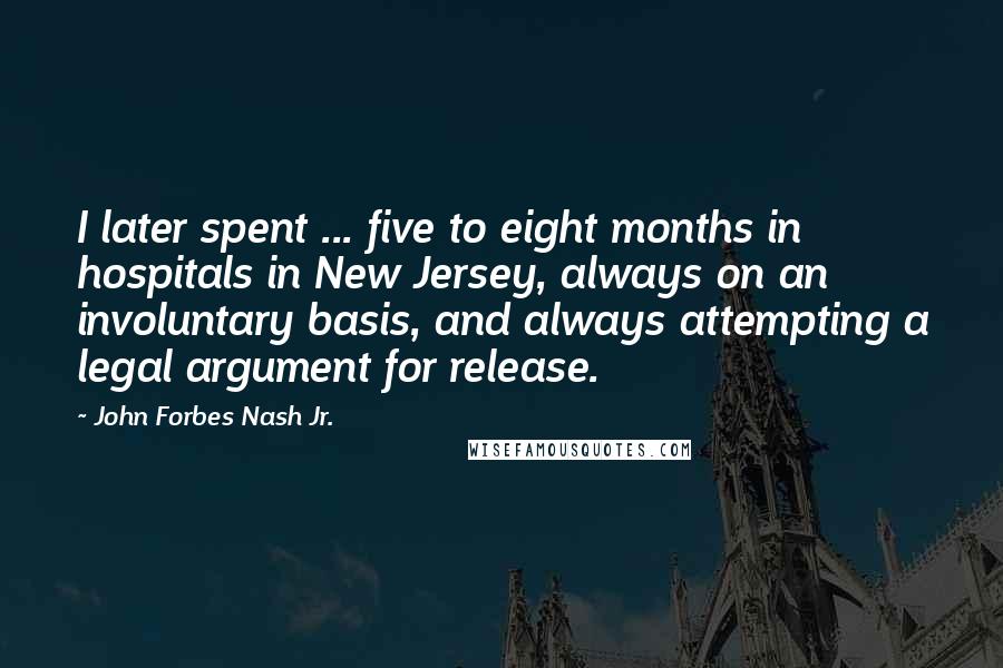 John Forbes Nash Jr. Quotes: I later spent ... five to eight months in hospitals in New Jersey, always on an involuntary basis, and always attempting a legal argument for release.