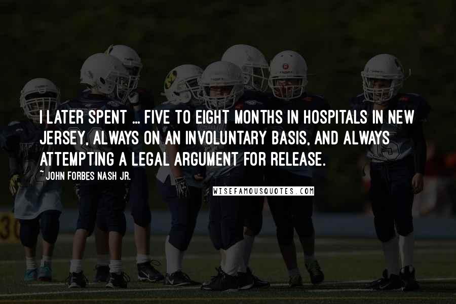 John Forbes Nash Jr. Quotes: I later spent ... five to eight months in hospitals in New Jersey, always on an involuntary basis, and always attempting a legal argument for release.