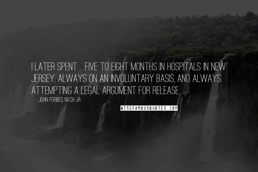 John Forbes Nash Jr. Quotes: I later spent ... five to eight months in hospitals in New Jersey, always on an involuntary basis, and always attempting a legal argument for release.