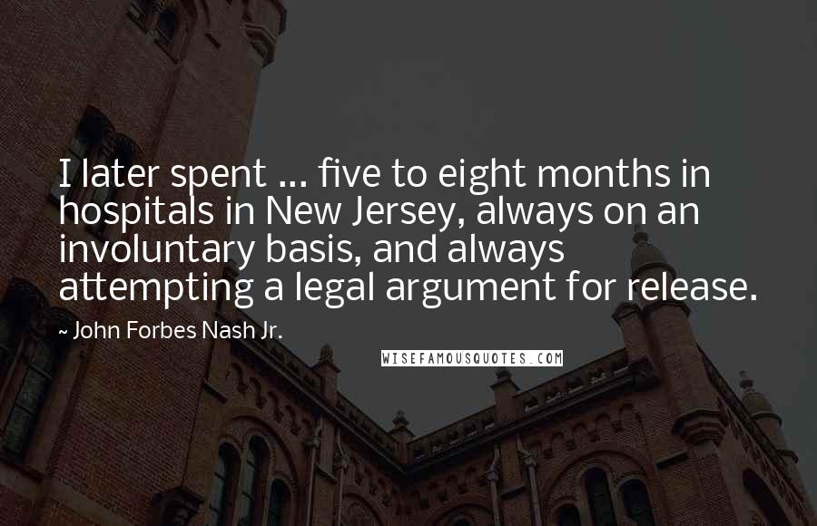 John Forbes Nash Jr. Quotes: I later spent ... five to eight months in hospitals in New Jersey, always on an involuntary basis, and always attempting a legal argument for release.