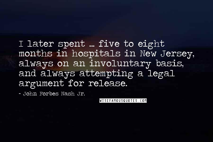 John Forbes Nash Jr. Quotes: I later spent ... five to eight months in hospitals in New Jersey, always on an involuntary basis, and always attempting a legal argument for release.