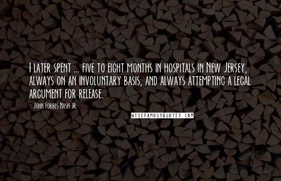 John Forbes Nash Jr. Quotes: I later spent ... five to eight months in hospitals in New Jersey, always on an involuntary basis, and always attempting a legal argument for release.
