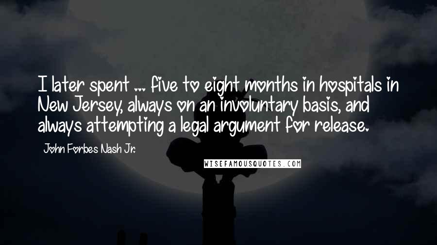 John Forbes Nash Jr. Quotes: I later spent ... five to eight months in hospitals in New Jersey, always on an involuntary basis, and always attempting a legal argument for release.