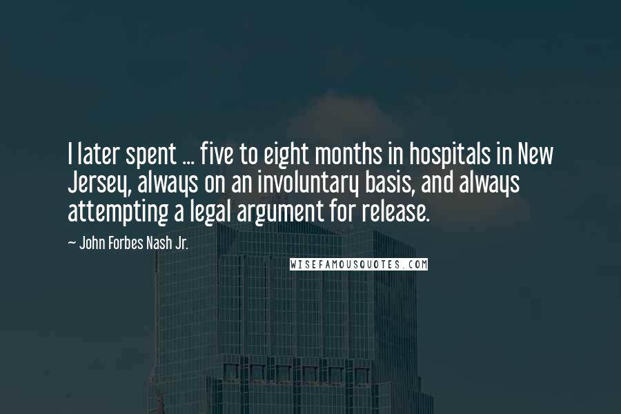 John Forbes Nash Jr. Quotes: I later spent ... five to eight months in hospitals in New Jersey, always on an involuntary basis, and always attempting a legal argument for release.